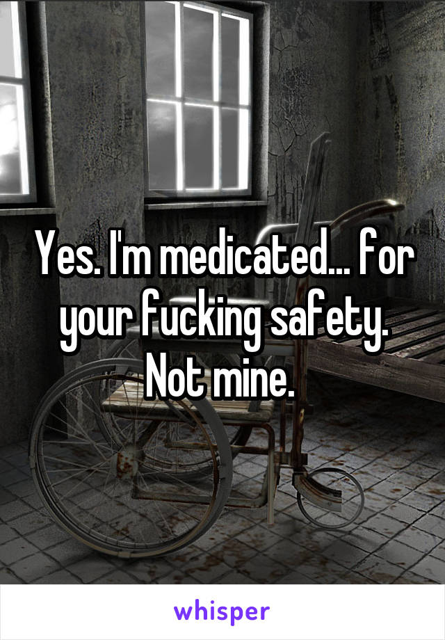 Yes. I'm medicated... for your fucking safety. Not mine. 