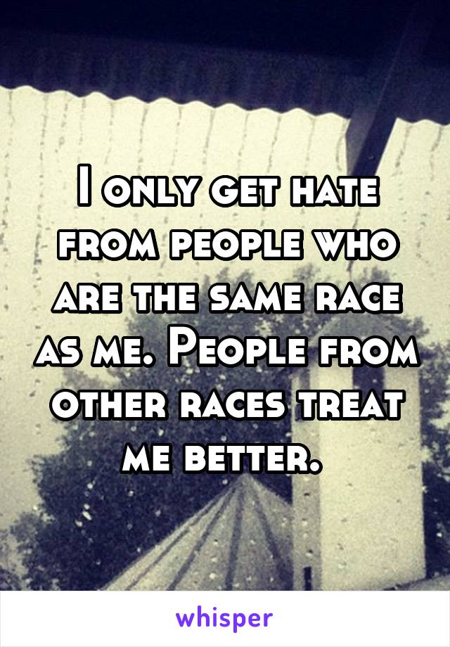 I only get hate from people who are the same race as me. People from other races treat me better. 