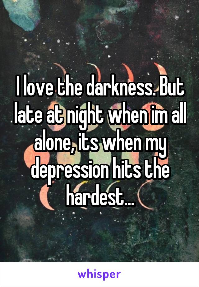 I love the darkness. But late at night when im all alone, its when my depression hits the hardest...