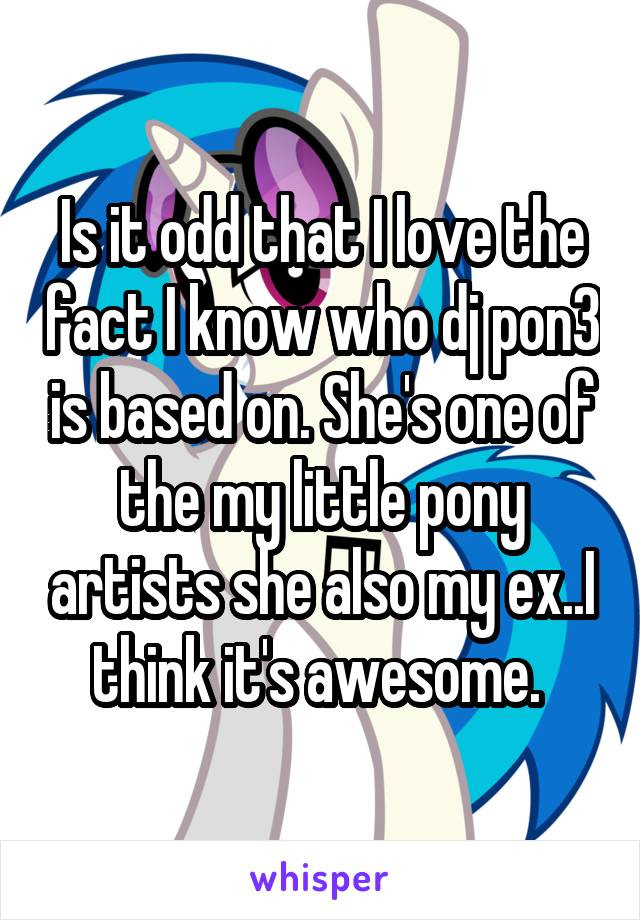 Is it odd that I love the fact I know who dj pon3 is based on. She's one of the my little pony artists she also my ex..I think it's awesome. 
