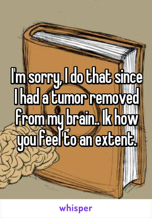 I'm sorry, I do that since I had a tumor removed from my brain.. Ik how you feel to an extent.