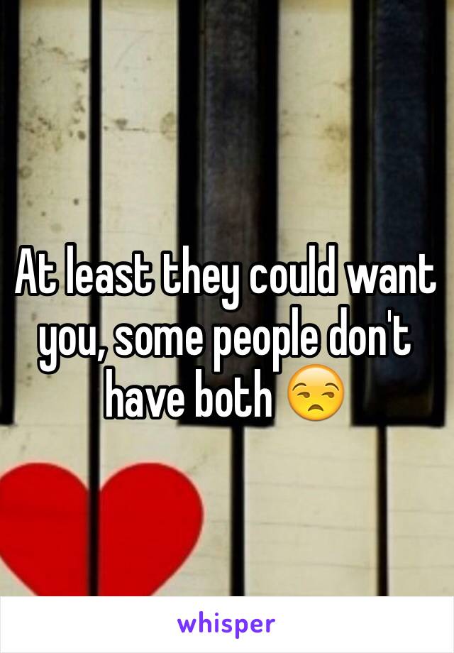 At least they could want you, some people don't have both 😒