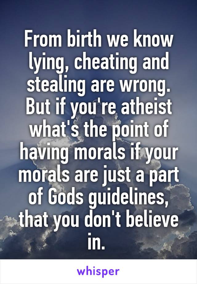 From birth we know lying, cheating and stealing are wrong. But if you're atheist what's the point of having morals if your morals are just a part of Gods guidelines, that you don't believe in. 