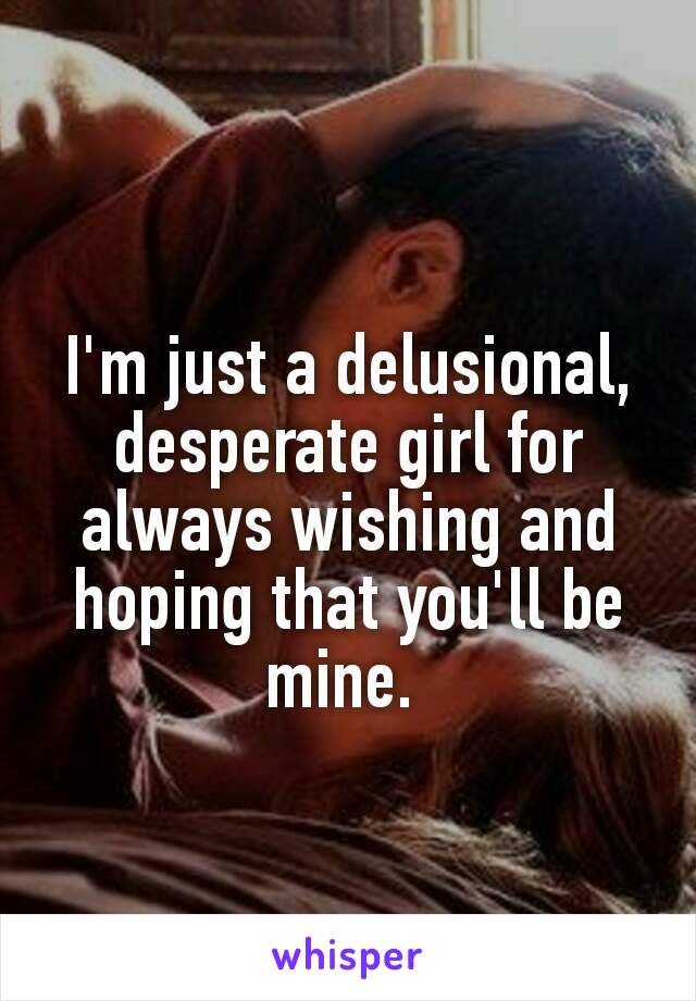 I'm just a delusional, desperate girl for always wishing and hoping that you'll be mine. 