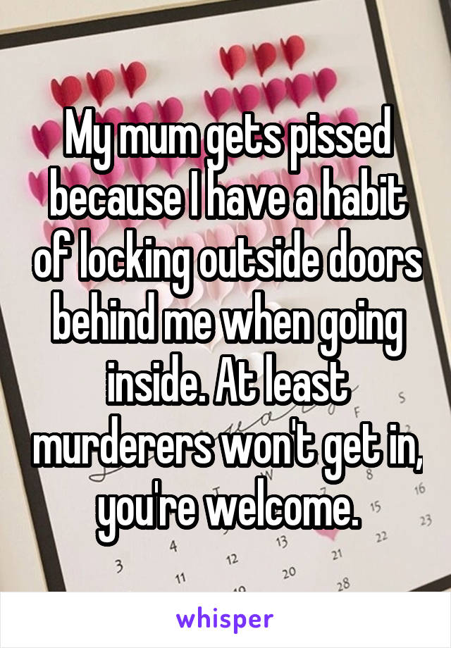 My mum gets pissed because I have a habit of locking outside doors behind me when going inside. At least murderers won't get in, you're welcome.