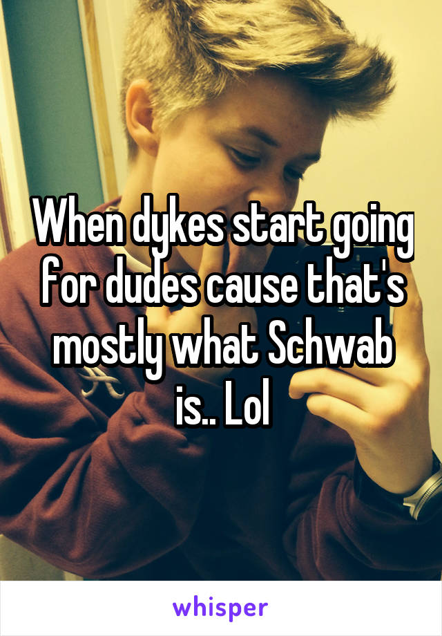 When dykes start going for dudes cause that's mostly what Schwab is.. Lol