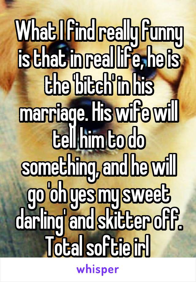 What I find really funny is that in real life, he is the 'bitch' in his marriage. His wife will tell him to do something, and he will go 'oh yes my sweet darling' and skitter off. Total softie irl 