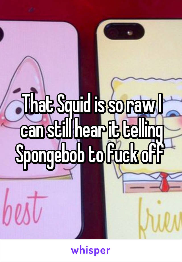 That Squid is so raw I can still hear it telling Spongebob to fuck off 