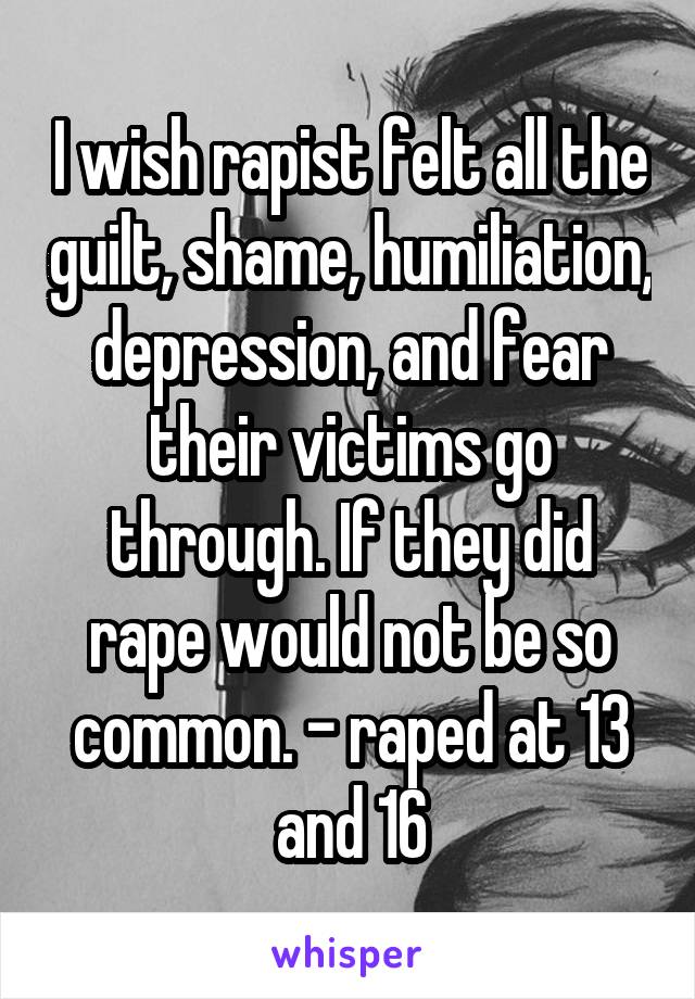 I wish rapist felt all the guilt, shame, humiliation, depression, and fear their victims go through. If they did rape would not be so common. - raped at 13 and 16