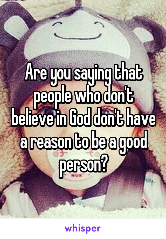 Are you saying that people who don't believe in God don't have a reason to be a good person?