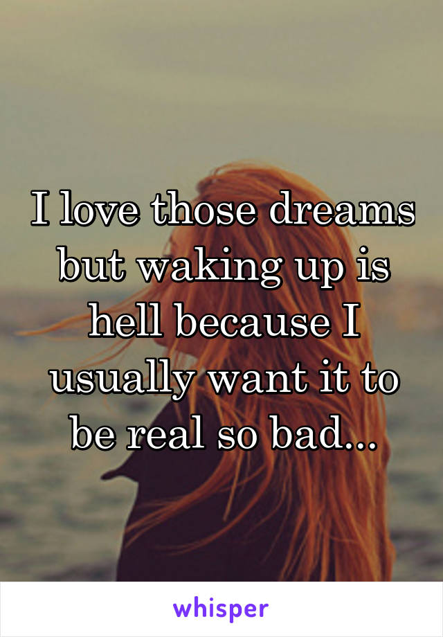 I love those dreams but waking up is hell because I usually want it to be real so bad...