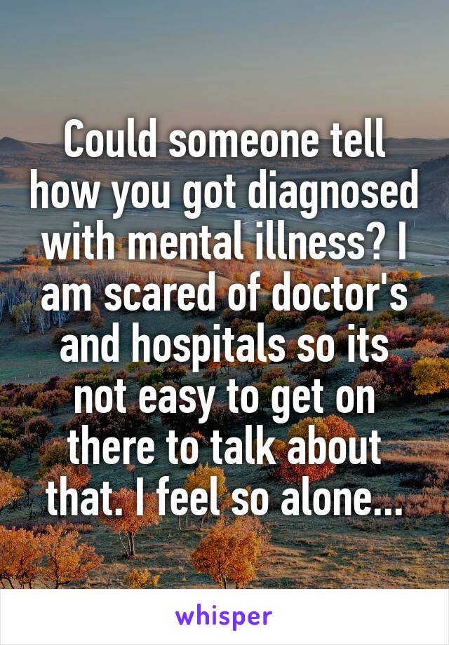 Could someone tell how you got diagnosed with mental illness? I am scared of doctor's and hospitals so its not easy to get on there to talk about that. I feel so alone...