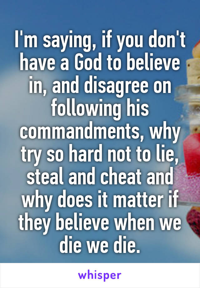 I'm saying, if you don't have a God to believe in, and disagree on following his commandments, why try so hard not to lie, steal and cheat and why does it matter if they believe when we die we die.