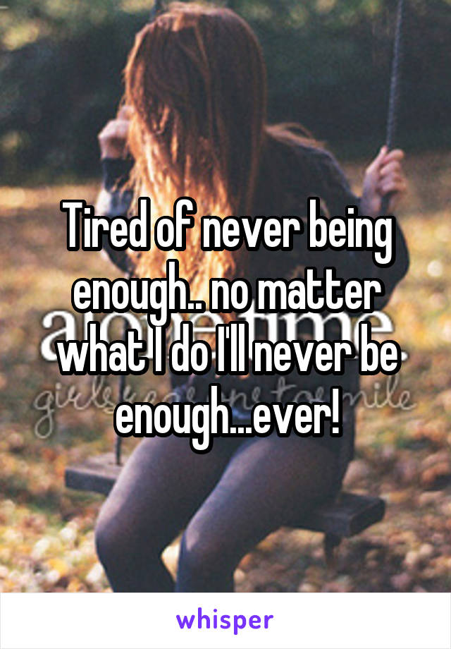 Tired of never being enough.. no matter what I do I'll never be enough...ever!