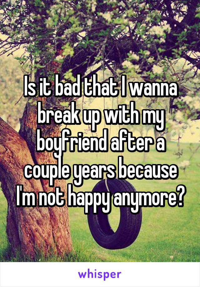 Is it bad that I wanna break up with my boyfriend after a couple years because I'm not happy anymore?