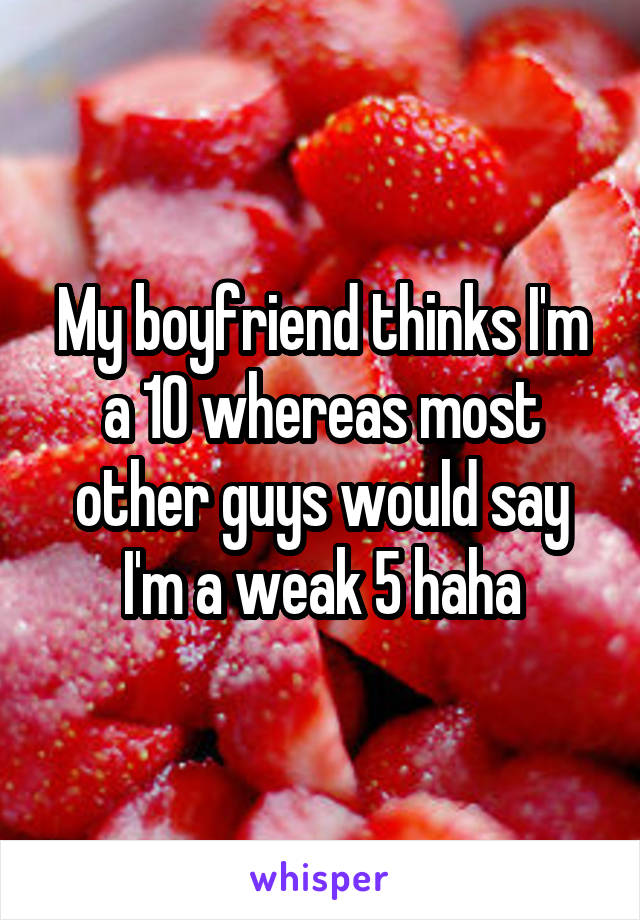 My boyfriend thinks I'm a 10 whereas most other guys would say I'm a weak 5 haha