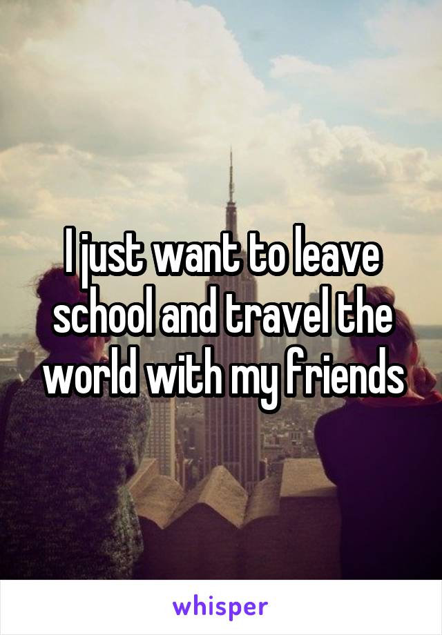 I just want to leave school and travel the world with my friends