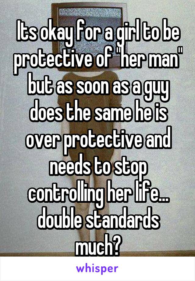 Its okay for a girl to be protective of "her man" but as soon as a guy does the same he is over protective and needs to stop controlling her life... double standards much?