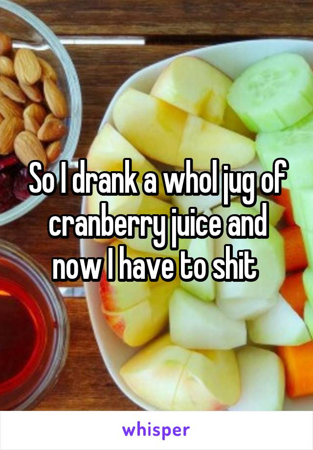 So I drank a whol jug of cranberry juice and now I have to shit 