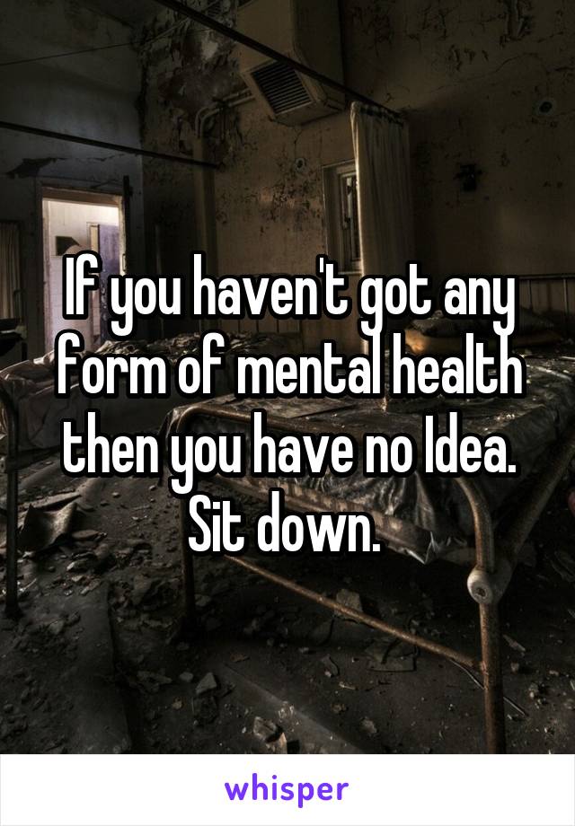 If you haven't got any form of mental health then you have no Idea. Sit down. 