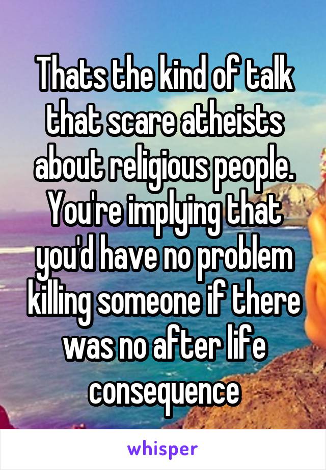 Thats the kind of talk that scare atheists about religious people. You're implying that you'd have no problem killing someone if there was no after life consequence