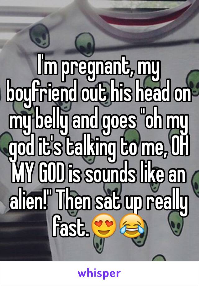 I'm pregnant, my boyfriend out his head on my belly and goes "oh my god it's talking to me, OH MY GOD is sounds like an alien!" Then sat up really fast.😍😂