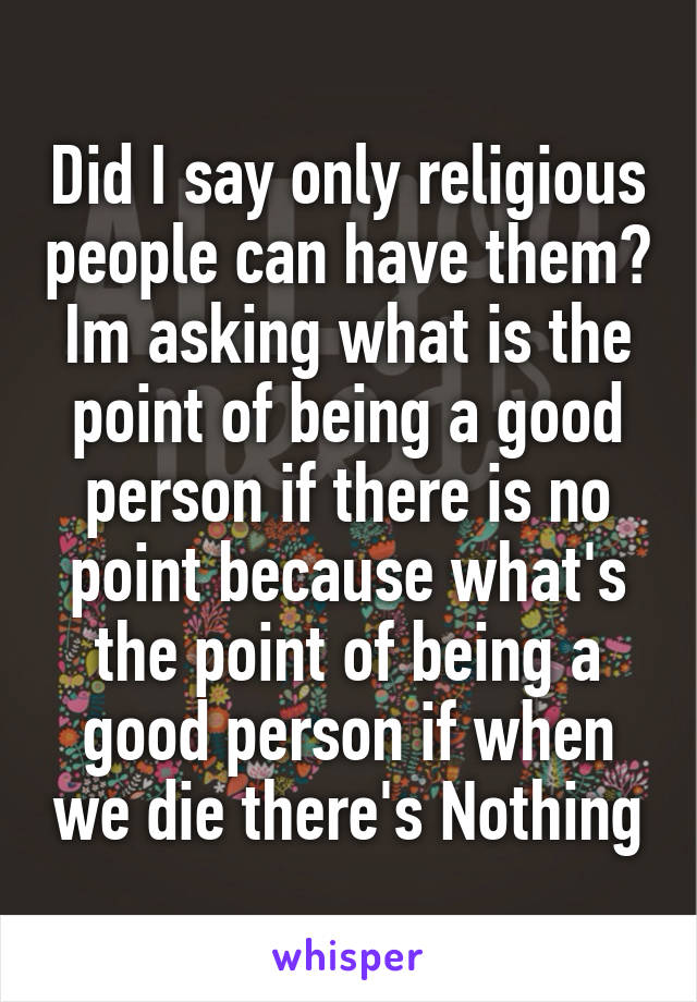 Did I say only religious people can have them? Im asking what is the point of being a good person if there is no point because what's the point of being a good person if when we die there's Nothing