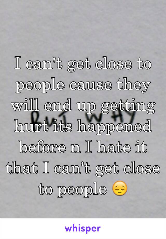 I can't get close to people cause they will end up getting hurt its happened before n I hate it that I can't get close to people 😔