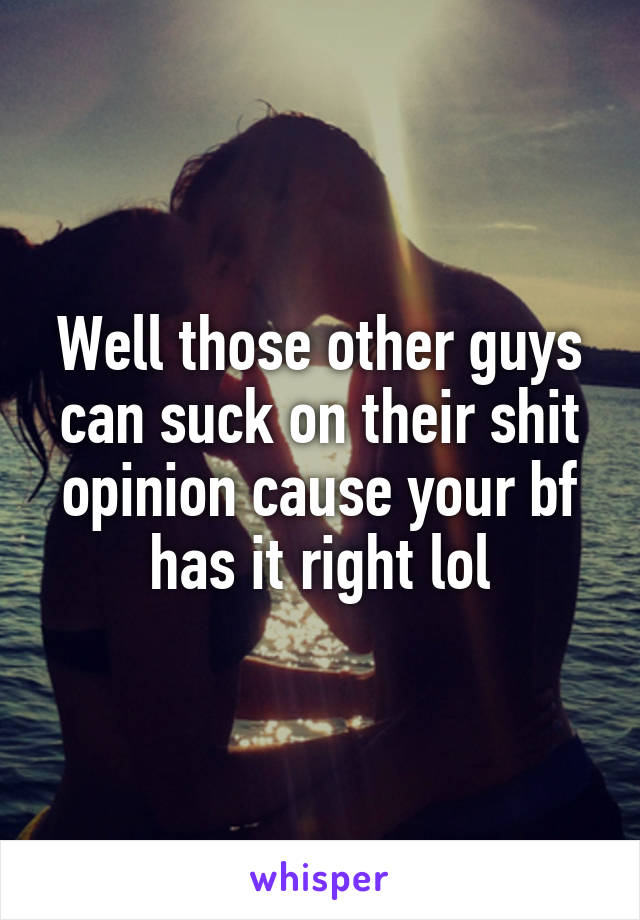 Well those other guys can suck on their shit opinion cause your bf has it right lol
