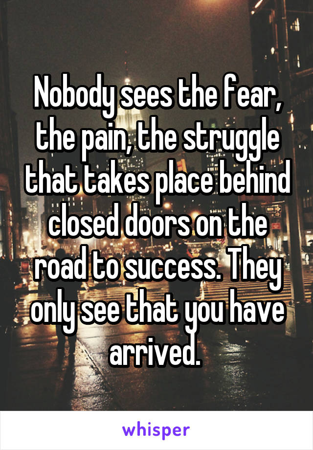 Nobody sees the fear, the pain, the struggle that takes place behind closed doors on the road to success. They only see that you have arrived. 