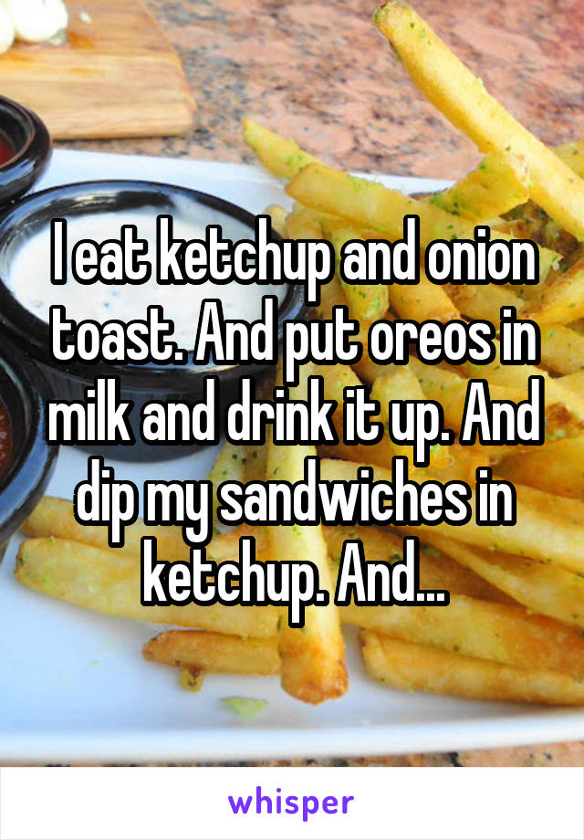 I eat ketchup and onion toast. And put oreos in milk and drink it up. And dip my sandwiches in ketchup. And...