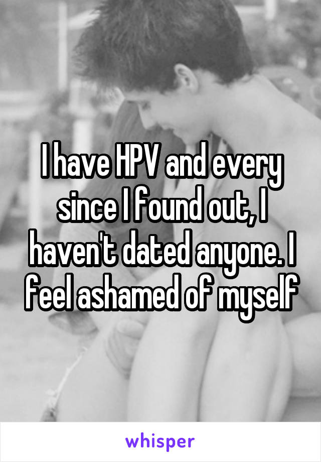I have HPV and every since I found out, I haven't dated anyone. I feel ashamed of myself