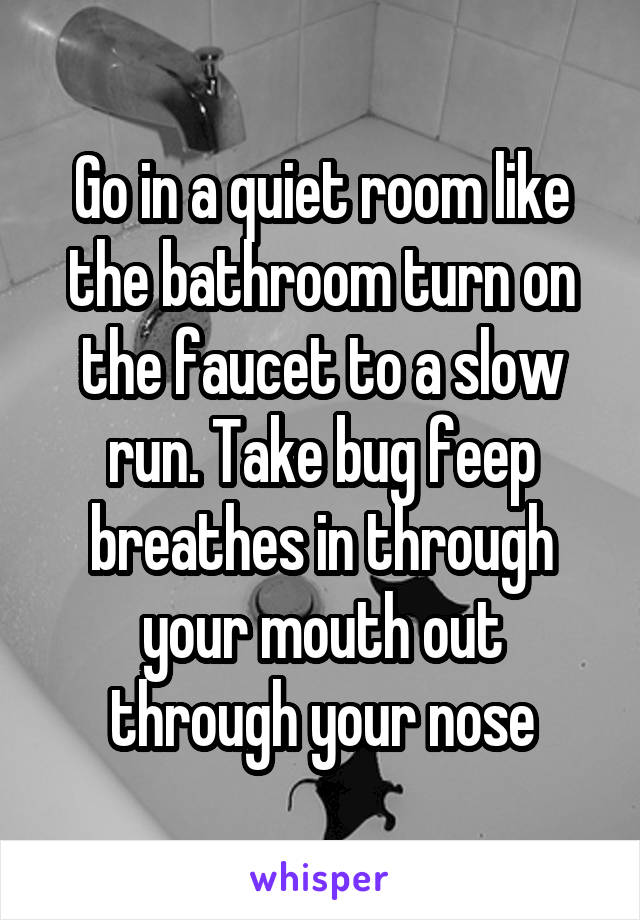 Go in a quiet room like the bathroom turn on the faucet to a slow run. Take bug feep breathes in through your mouth out through your nose