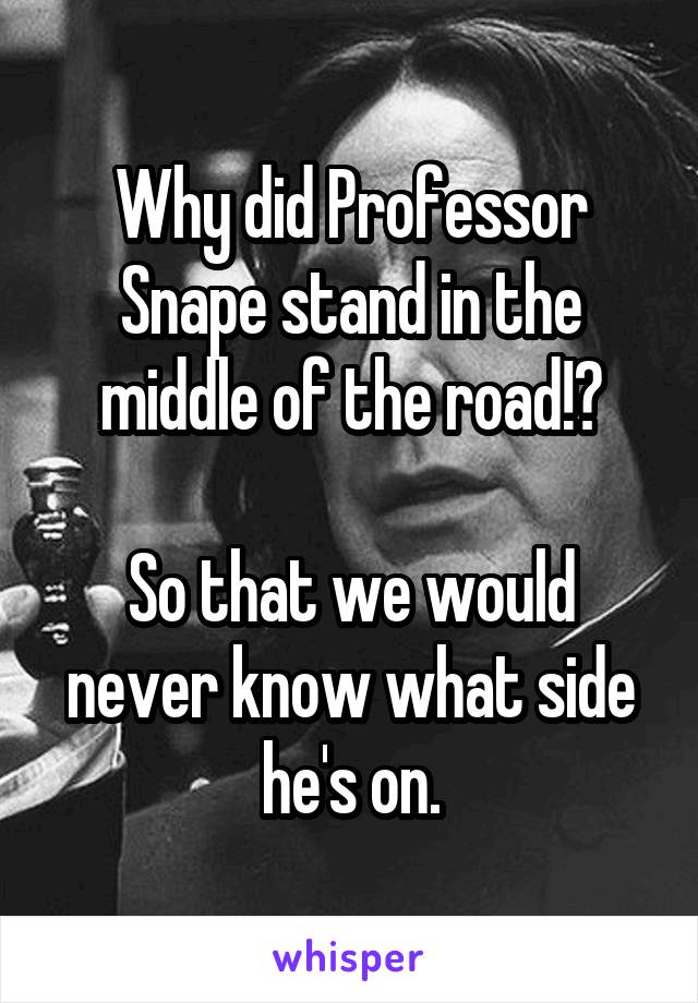 Why did Professor Snape stand in the middle of the road!?

So that we would never know what side he's on.