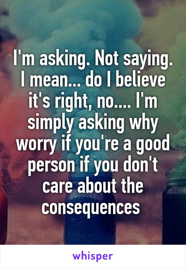 I'm asking. Not saying. I mean... do I believe it's right, no.... I'm simply asking why worry if you're a good person if you don't care about the consequences 
