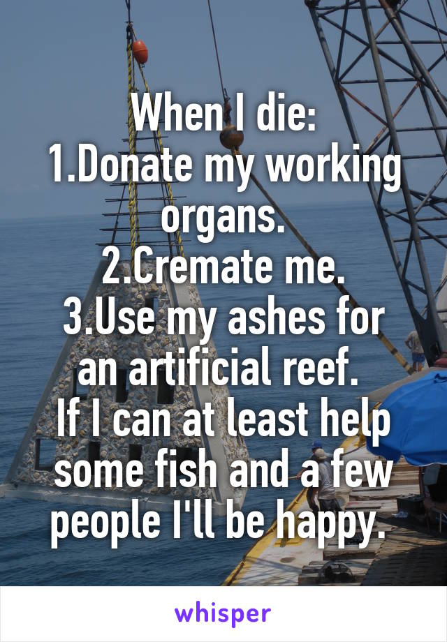 When I die:
1.Donate my working organs.
2.Cremate me.
3.Use my ashes for an artificial reef. 
If I can at least help some fish and a few people I'll be happy. 