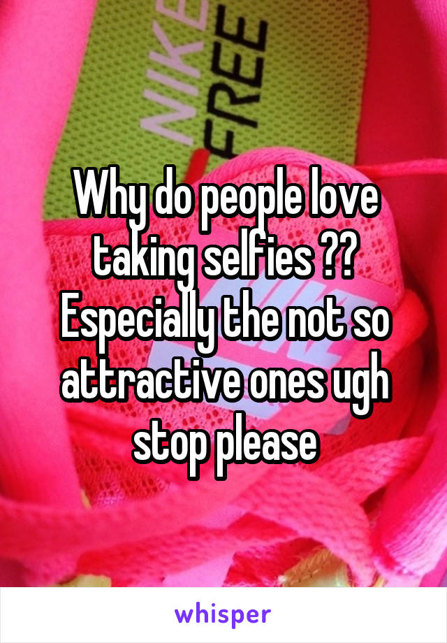 Why do people love taking selfies ?? Especially the not so attractive ones ugh stop please