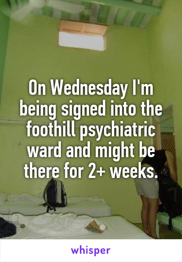 On Wednesday I'm being signed into the foothill psychiatric ward and might be there for 2+ weeks.