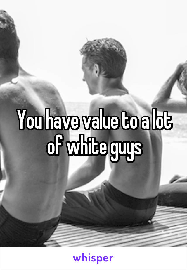 You have value to a lot of white guys