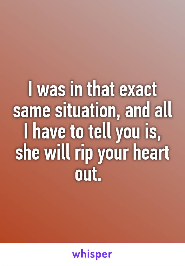 I was in that exact same situation, and all I have to tell you is, she will rip your heart out.  