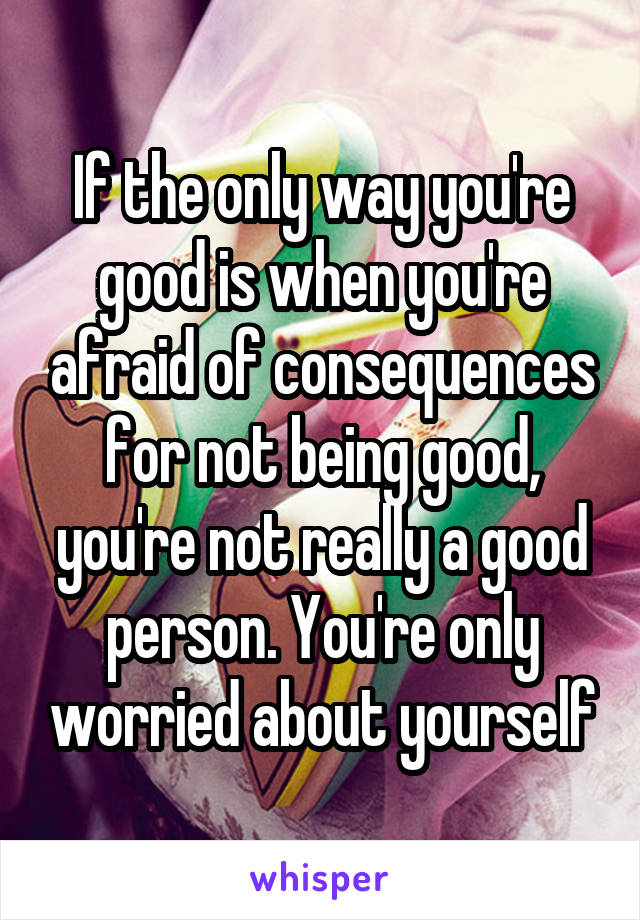 If the only way you're good is when you're afraid of consequences for not being good, you're not really a good person. You're only worried about yourself