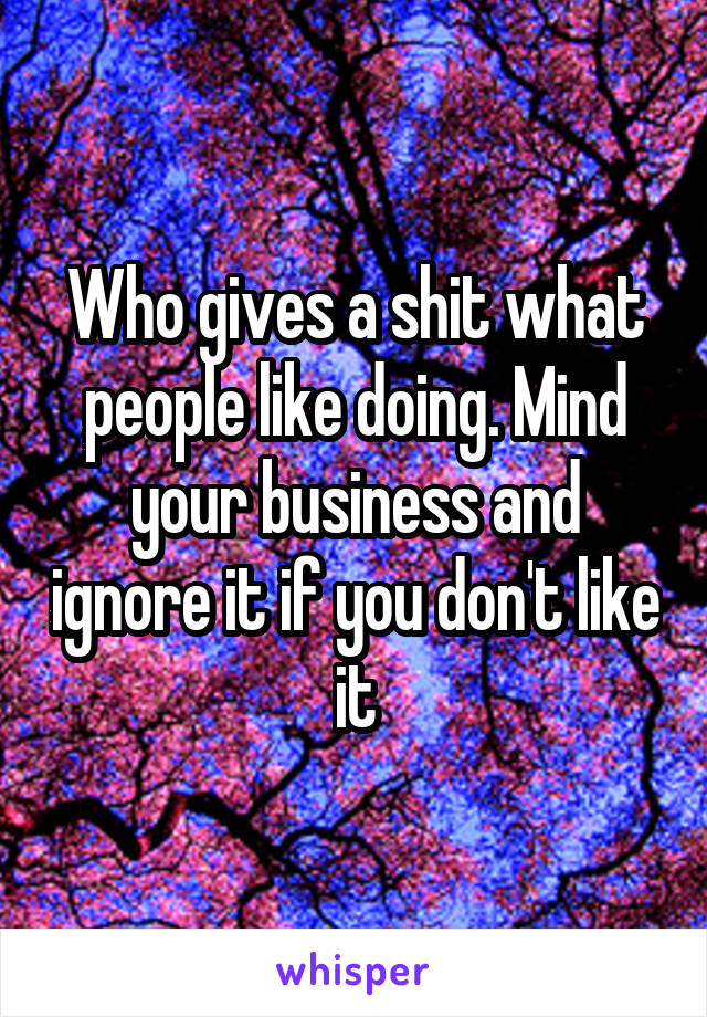 Who gives a shit what people like doing. Mind your business and ignore it if you don't like it