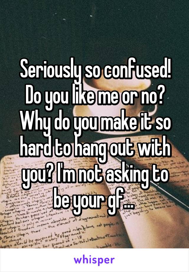 Seriously so confused! Do you like me or no? Why do you make it so hard to hang out with you? I'm not asking to be your gf... 