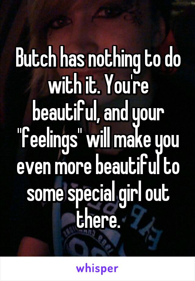 Butch has nothing to do with it. You're beautiful, and your "feelings" will make you even more beautiful to some special girl out there.