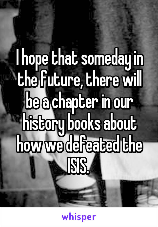 I hope that someday in the future, there will be a chapter in our history books about how we defeated the ISIS. 