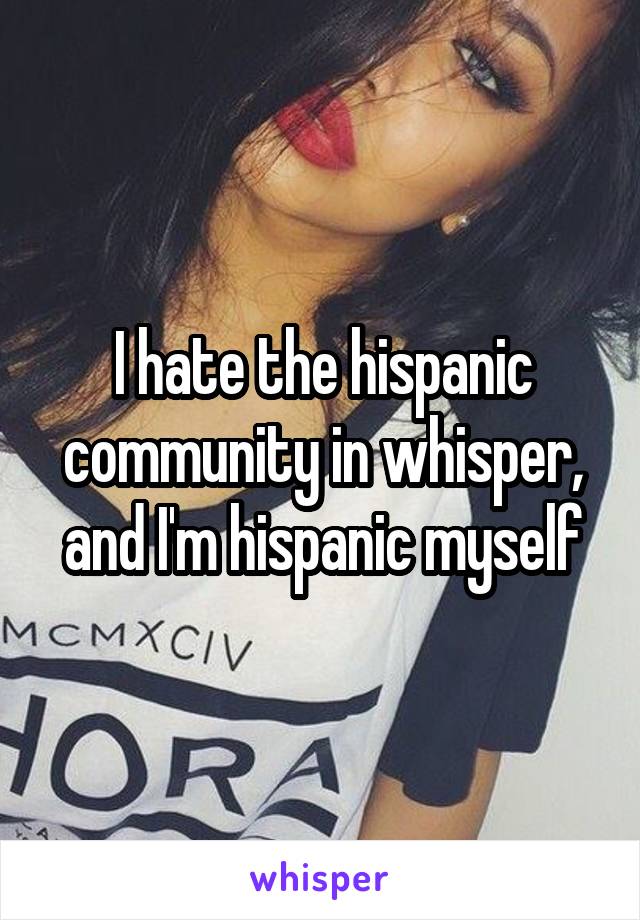 I hate the hispanic community in whisper, and I'm hispanic myself