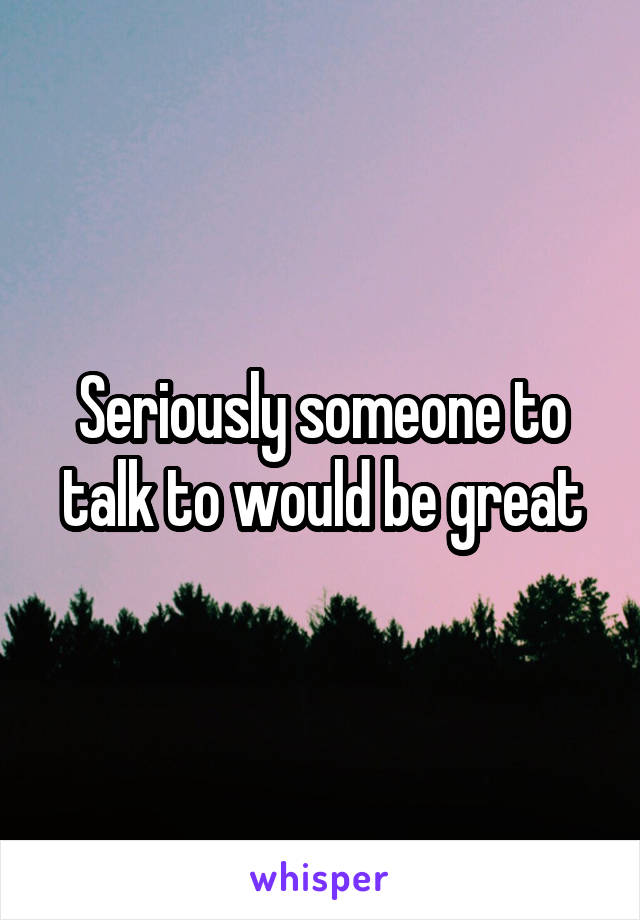 Seriously someone to talk to would be great