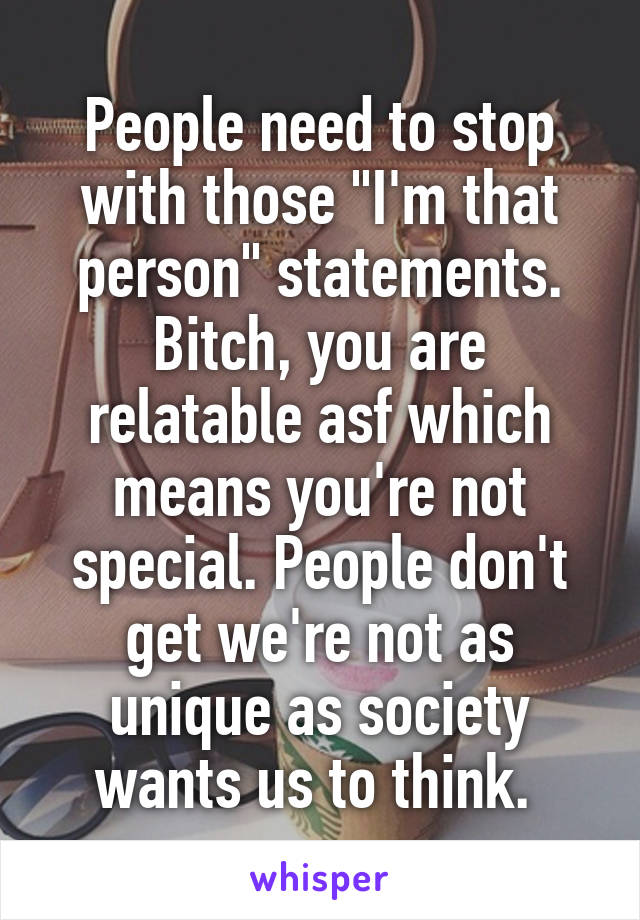 People need to stop with those "I'm that person" statements. Bitch, you are relatable asf which means you're not special. People don't get we're not as unique as society wants us to think. 