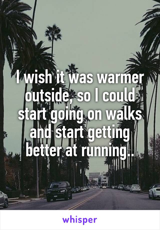 I wish it was warmer outside, so I could start going on walks and start getting better at running..