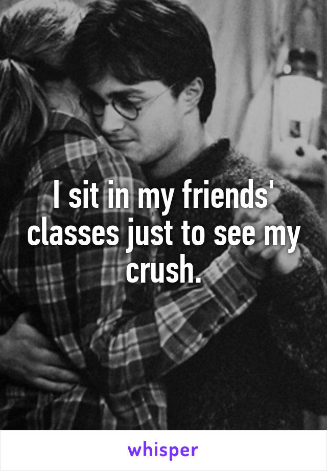 I sit in my friends' classes just to see my crush.